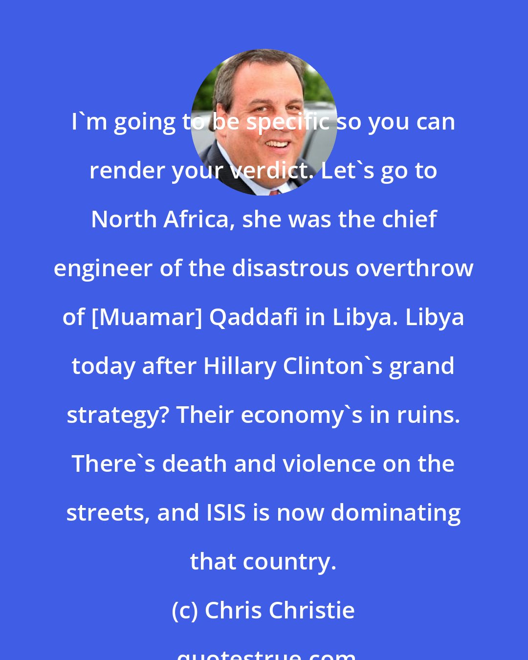 Chris Christie: I'm going to be specific so you can render your verdict. Let's go to North Africa, she was the chief engineer of the disastrous overthrow of [Muamar] Qaddafi in Libya. Libya today after Hillary Clinton's grand strategy? Their economy's in ruins. There's death and violence on the streets, and ISIS is now dominating that country.