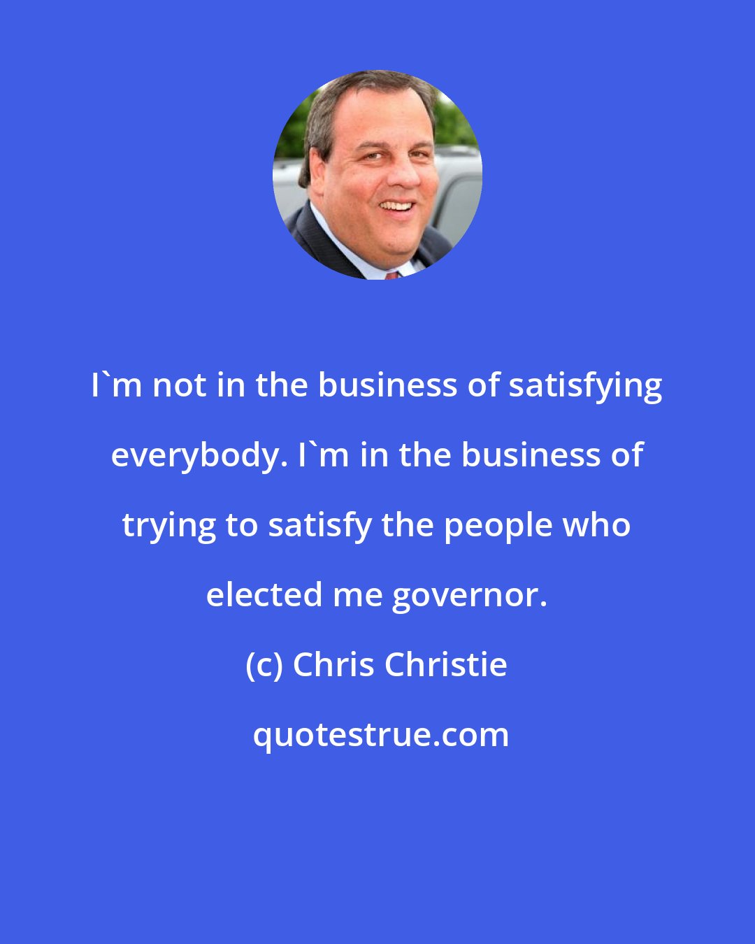 Chris Christie: I'm not in the business of satisfying everybody. I'm in the business of trying to satisfy the people who elected me governor.