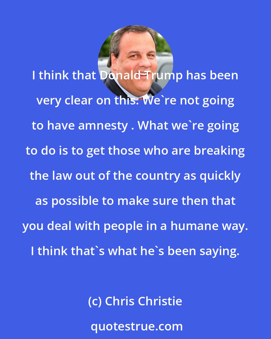 Chris Christie: I think that Donald Trump has been very clear on this. We're not going to have amnesty . What we're going to do is to get those who are breaking the law out of the country as quickly as possible to make sure then that you deal with people in a humane way. I think that's what he's been saying.