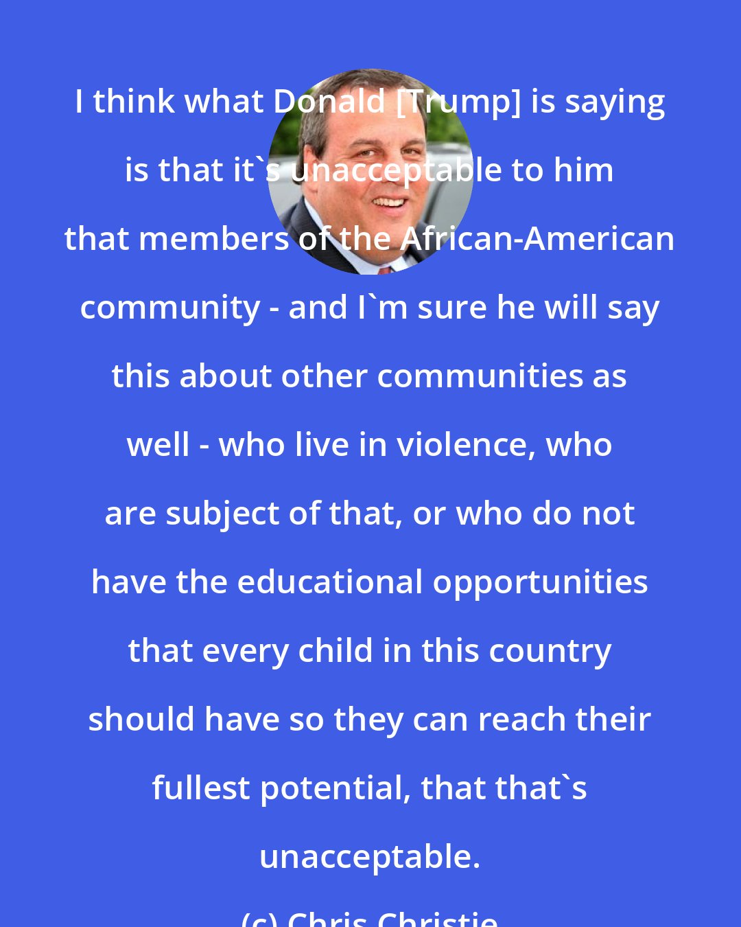 Chris Christie: I think what Donald [Trump] is saying is that it's unacceptable to him that members of the African-American community - and I'm sure he will say this about other communities as well - who live in violence, who are subject of that, or who do not have the educational opportunities that every child in this country should have so they can reach their fullest potential, that that's unacceptable.