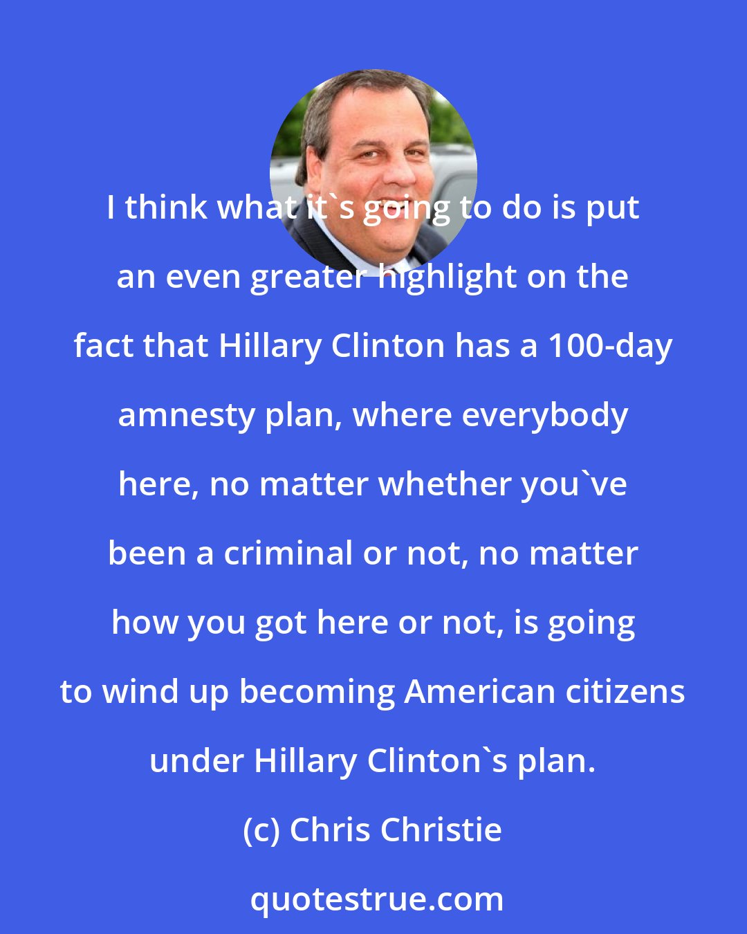 Chris Christie: I think what it's going to do is put an even greater highlight on the fact that Hillary Clinton has a 100-day amnesty plan, where everybody here, no matter whether you've been a criminal or not, no matter how you got here or not, is going to wind up becoming American citizens under Hillary Clinton's plan.