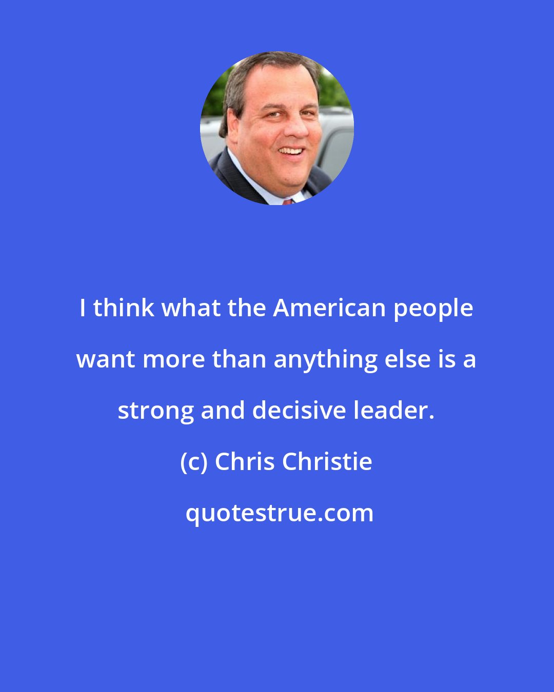 Chris Christie: I think what the American people want more than anything else is a strong and decisive leader.