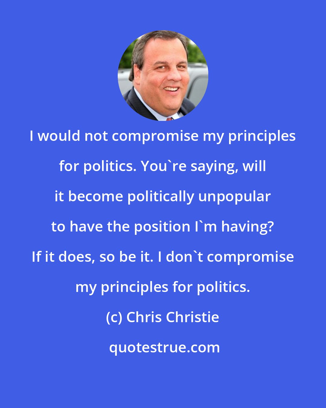 Chris Christie: I would not compromise my principles for politics. You're saying, will it become politically unpopular to have the position I'm having? If it does, so be it. I don't compromise my principles for politics.