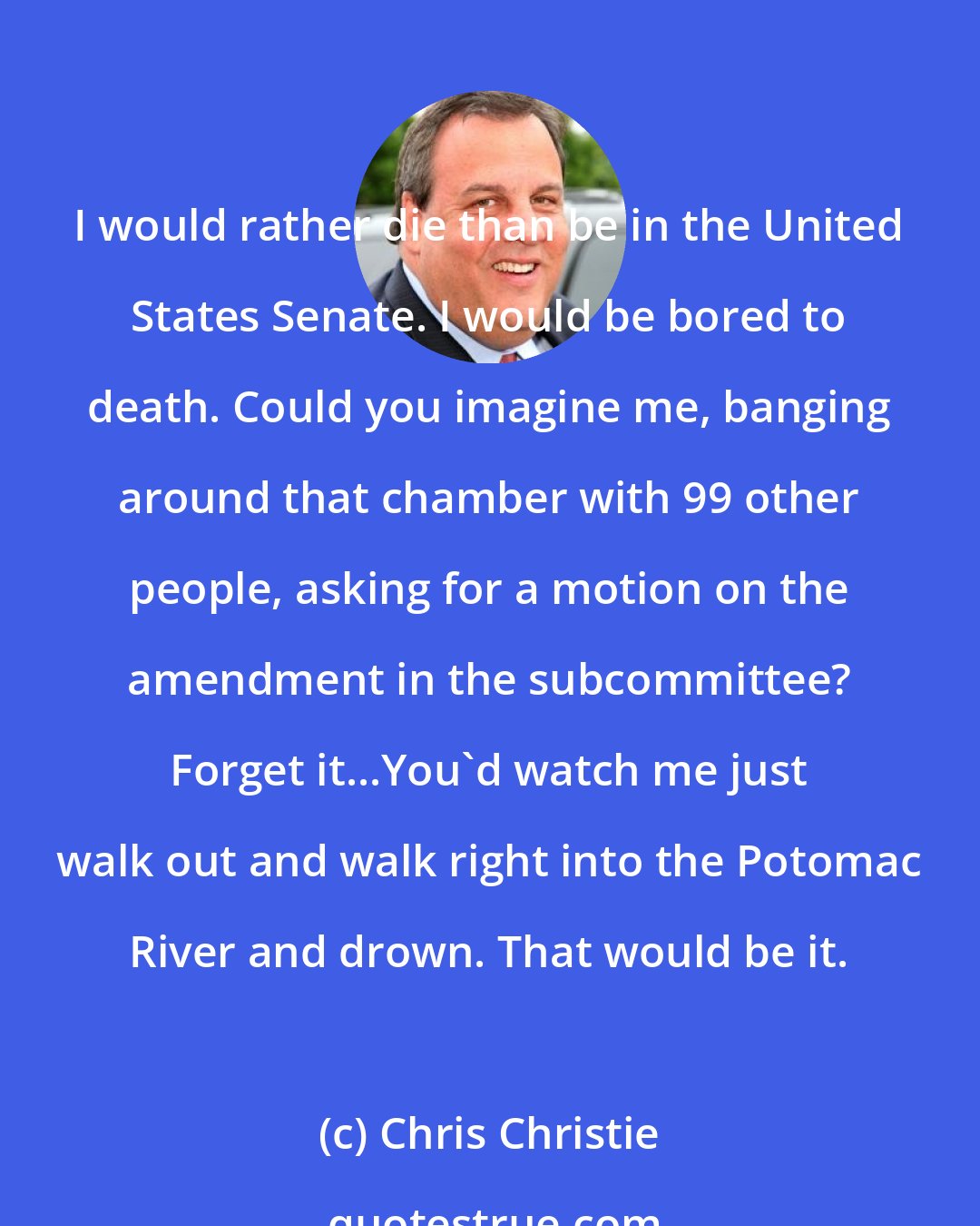 Chris Christie: I would rather die than be in the United States Senate. I would be bored to death. Could you imagine me, banging around that chamber with 99 other people, asking for a motion on the amendment in the subcommittee? Forget it...You'd watch me just walk out and walk right into the Potomac River and drown. That would be it.