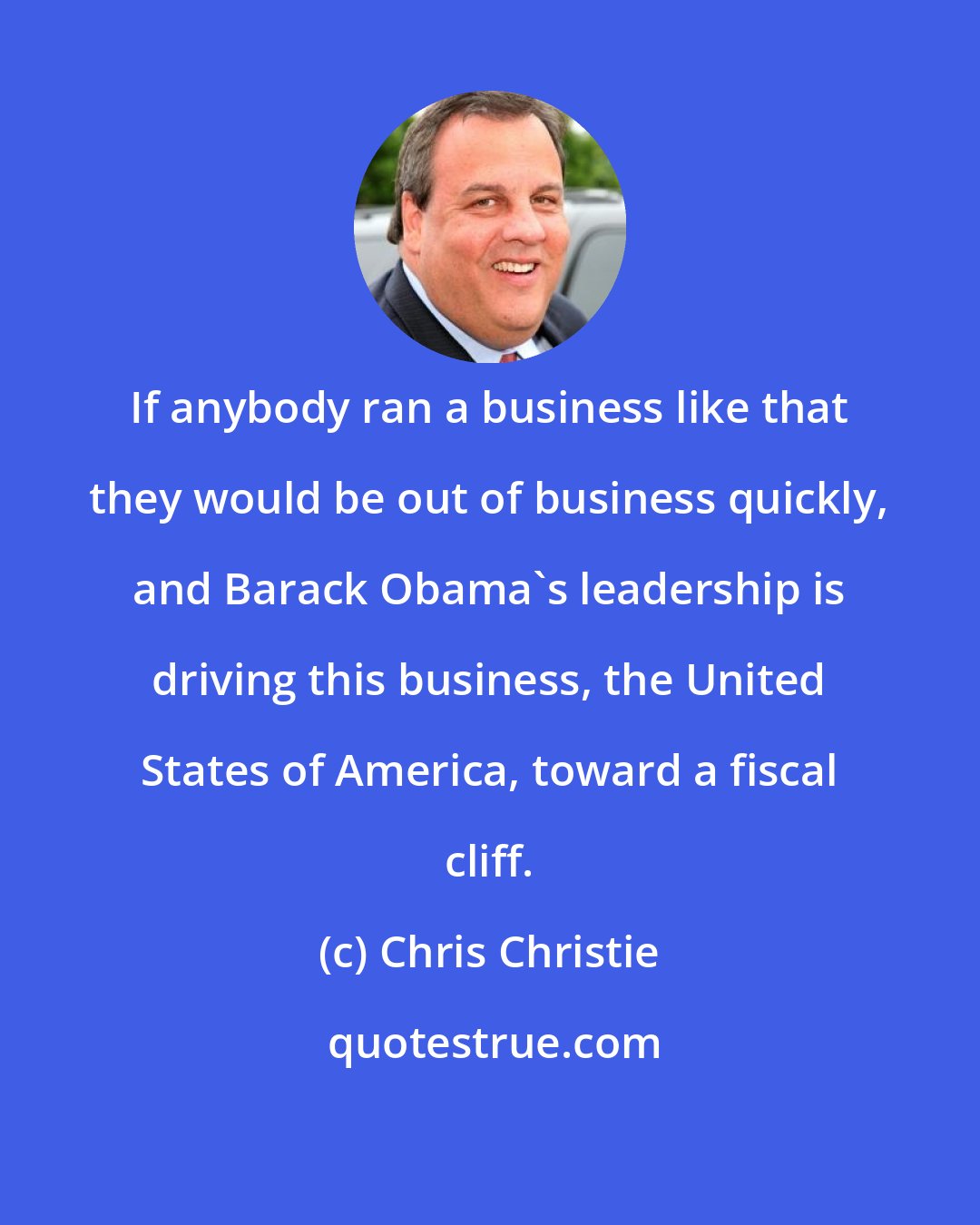 Chris Christie: If anybody ran a business like that they would be out of business quickly, and Barack Obama's leadership is driving this business, the United States of America, toward a fiscal cliff.