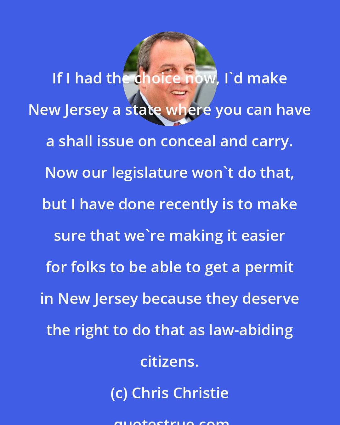 Chris Christie: If I had the choice now, I'd make New Jersey a state where you can have a shall issue on conceal and carry. Now our legislature won't do that, but I have done recently is to make sure that we're making it easier for folks to be able to get a permit in New Jersey because they deserve the right to do that as law-abiding citizens.