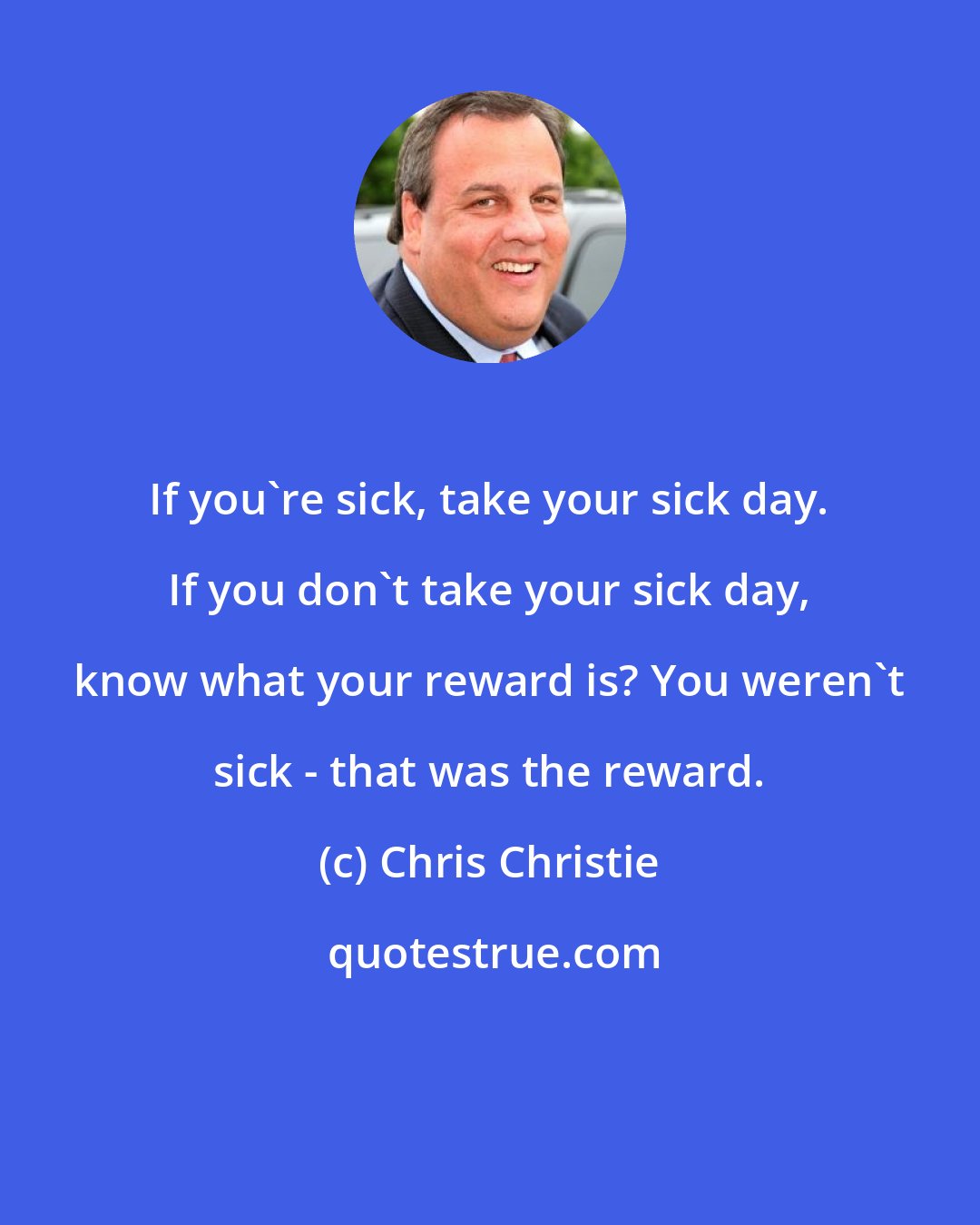 Chris Christie: If you're sick, take your sick day. If you don't take your sick day, know what your reward is? You weren't sick - that was the reward.