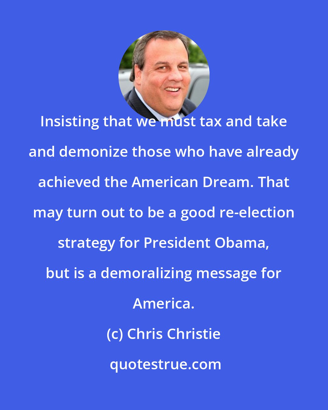 Chris Christie: Insisting that we must tax and take and demonize those who have already achieved the American Dream. That may turn out to be a good re-election strategy for President Obama, but is a demoralizing message for America.