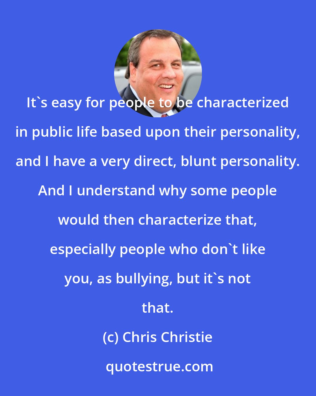 Chris Christie: It's easy for people to be characterized in public life based upon their personality, and I have a very direct, blunt personality. And I understand why some people would then characterize that, especially people who don't like you, as bullying, but it's not that.