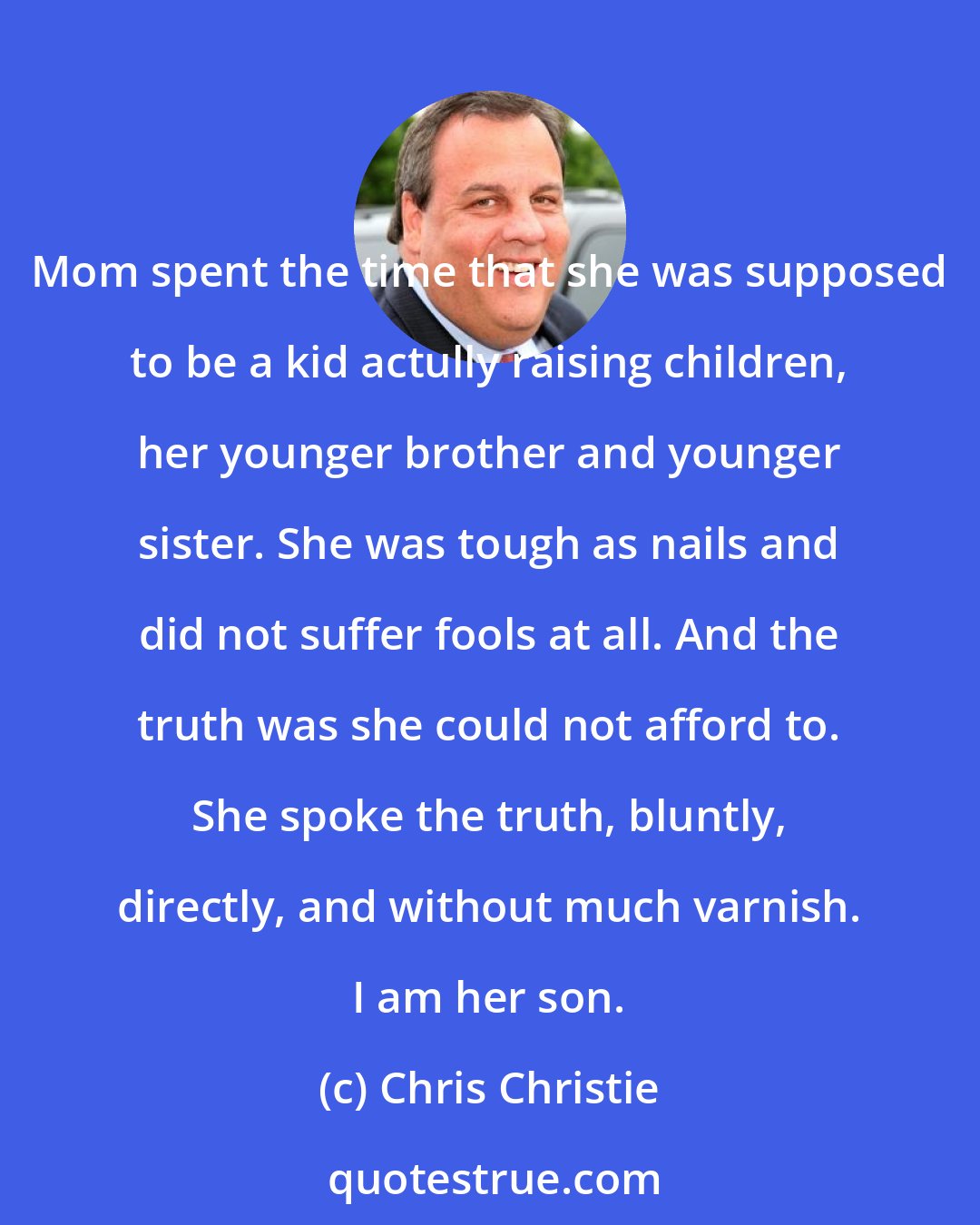 Chris Christie: Mom spent the time that she was supposed to be a kid actully raising children, her younger brother and younger sister. She was tough as nails and did not suffer fools at all. And the truth was she could not afford to. She spoke the truth, bluntly, directly, and without much varnish. I am her son.