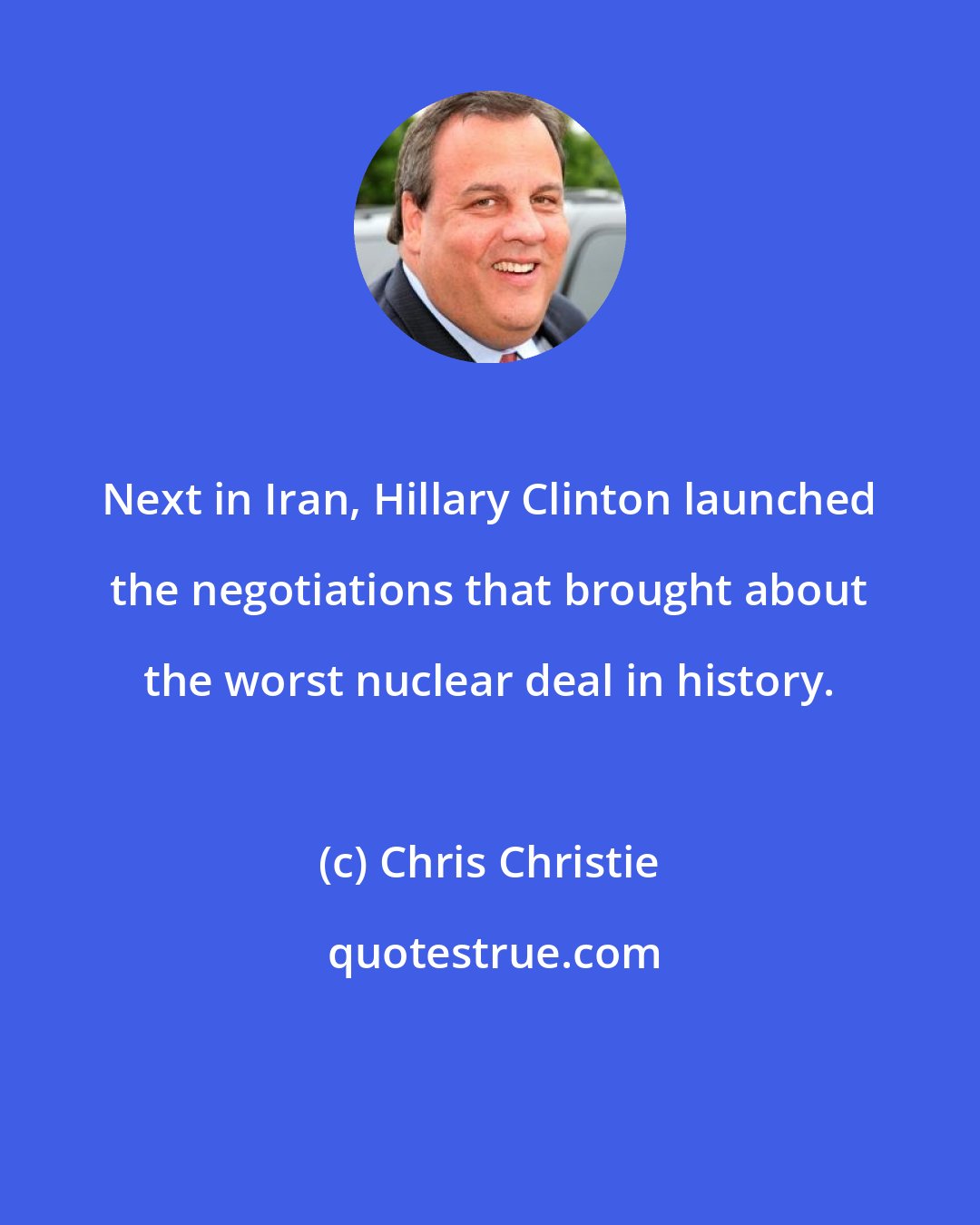 Chris Christie: Next in Iran, Hillary Clinton launched the negotiations that brought about the worst nuclear deal in history.