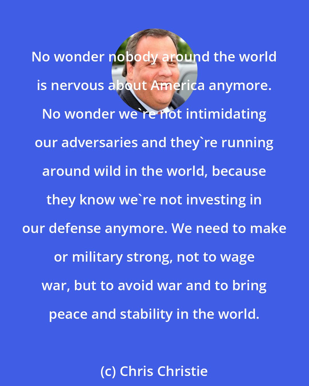 Chris Christie: No wonder nobody around the world is nervous about America anymore. No wonder we're not intimidating our adversaries and they're running around wild in the world, because they know we're not investing in our defense anymore. We need to make or military strong, not to wage war, but to avoid war and to bring peace and stability in the world.