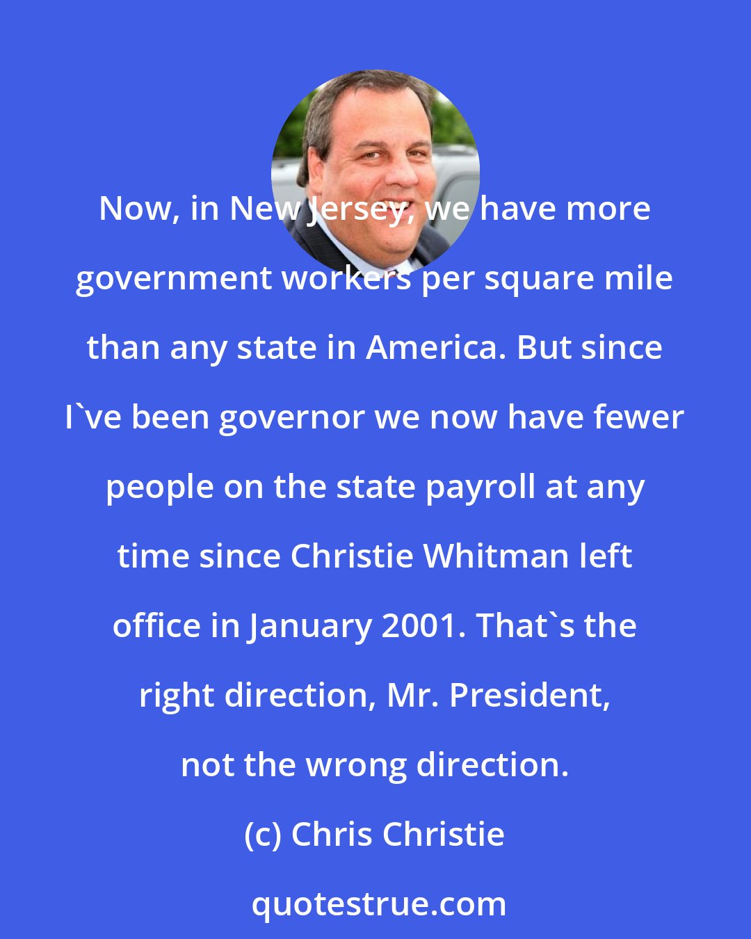 Chris Christie: Now, in New Jersey, we have more government workers per square mile than any state in America. But since I've been governor we now have fewer people on the state payroll at any time since Christie Whitman left office in January 2001. That's the right direction, Mr. President, not the wrong direction.