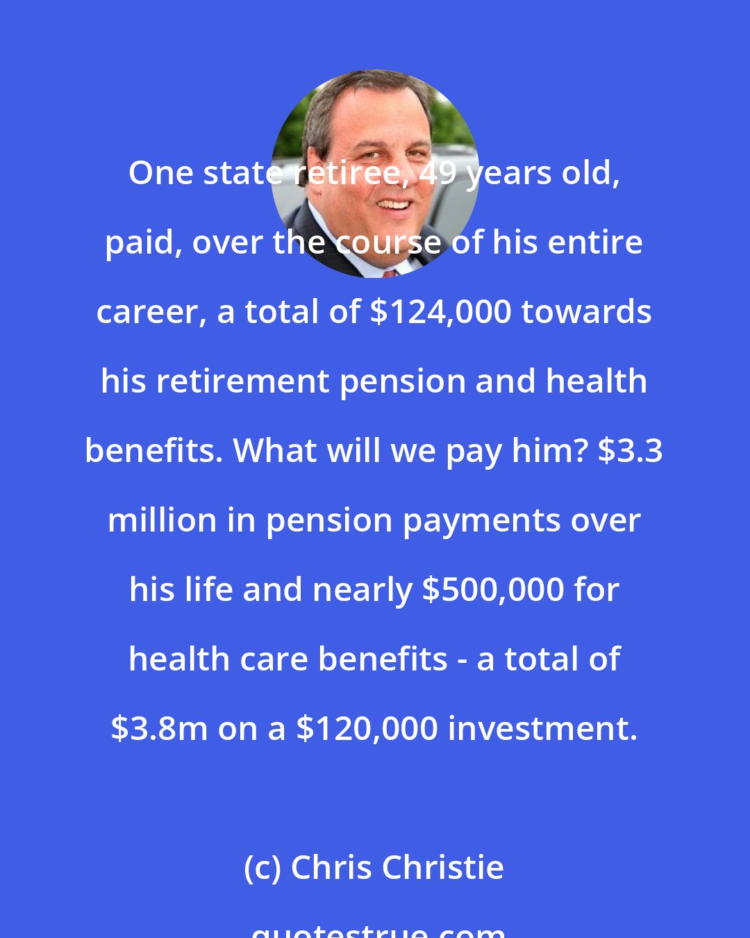 Chris Christie: One state retiree, 49 years old, paid, over the course of his entire career, a total of $124,000 towards his retirement pension and health benefits. What will we pay him? $3.3 million in pension payments over his life and nearly $500,000 for health care benefits - a total of $3.8m on a $120,000 investment.