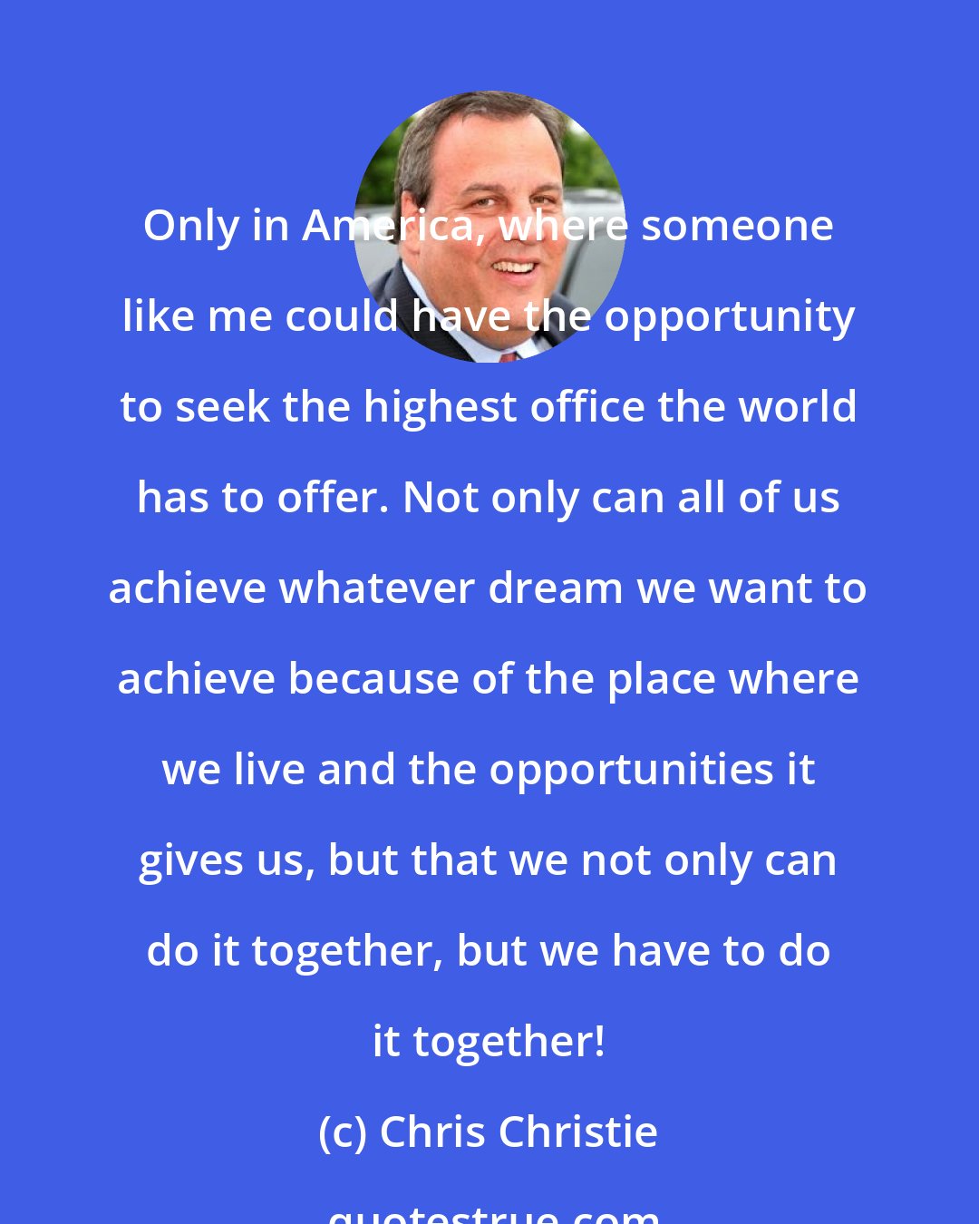 Chris Christie: Only in America, where someone like me could have the opportunity to seek the highest office the world has to offer. Not only can all of us achieve whatever dream we want to achieve because of the place where we live and the opportunities it gives us, but that we not only can do it together, but we have to do it together!