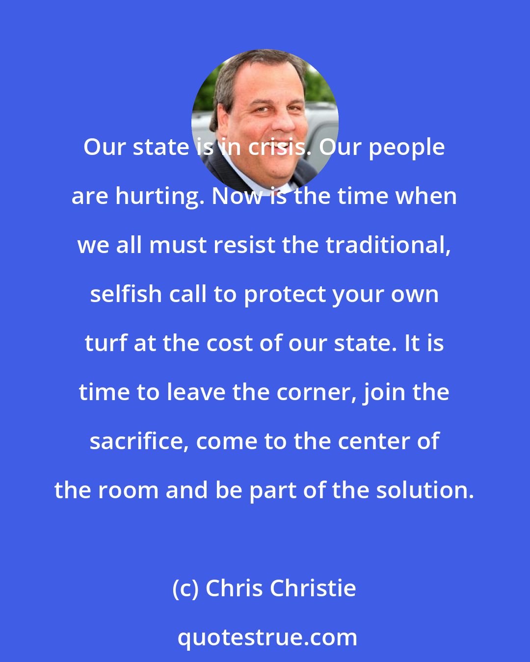 Chris Christie: Our state is in crisis. Our people are hurting. Now is the time when we all must resist the traditional, selfish call to protect your own turf at the cost of our state. It is time to leave the corner, join the sacrifice, come to the center of the room and be part of the solution.