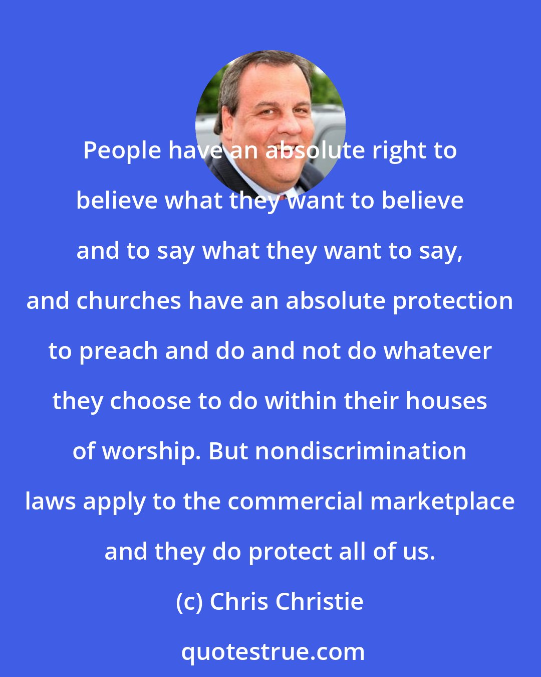 Chris Christie: People have an absolute right to believe what they want to believe and to say what they want to say, and churches have an absolute protection to preach and do and not do whatever they choose to do within their houses of worship. But nondiscrimination laws apply to the commercial marketplace and they do protect all of us.