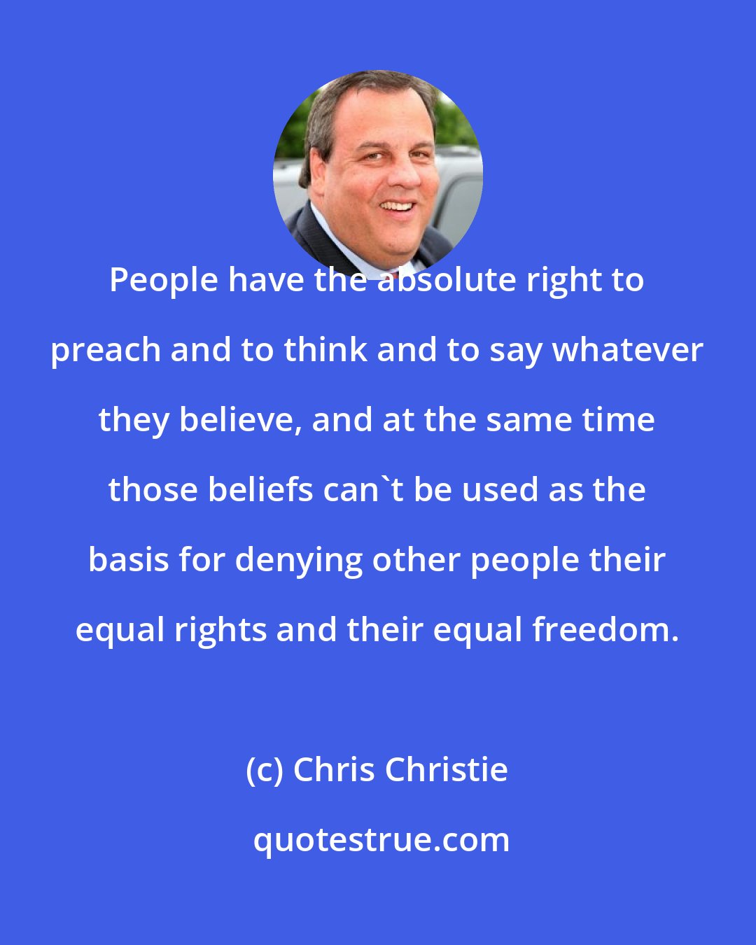 Chris Christie: People have the absolute right to preach and to think and to say whatever they believe, and at the same time those beliefs can't be used as the basis for denying other people their equal rights and their equal freedom.