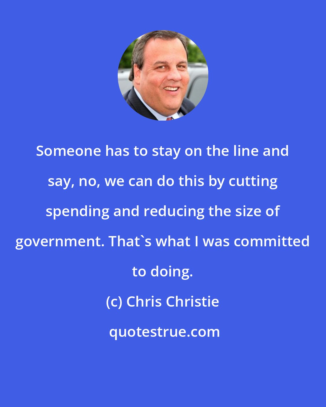 Chris Christie: Someone has to stay on the line and say, no, we can do this by cutting spending and reducing the size of government. That's what I was committed to doing.