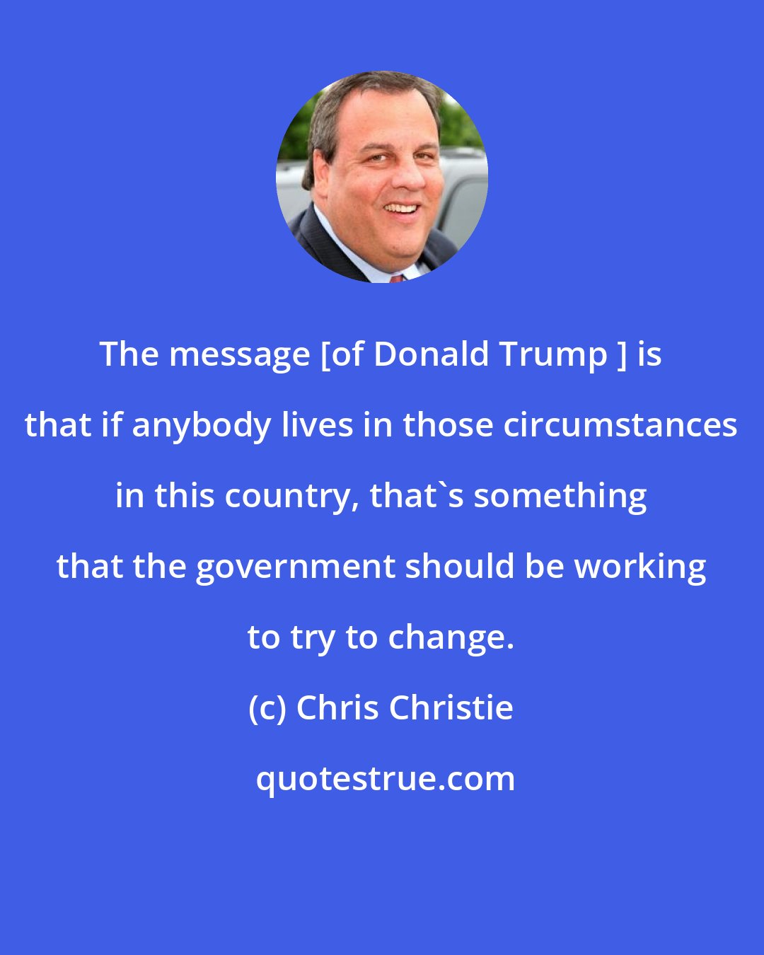 Chris Christie: The message [of Donald Trump ] is that if anybody lives in those circumstances in this country, that's something that the government should be working to try to change.