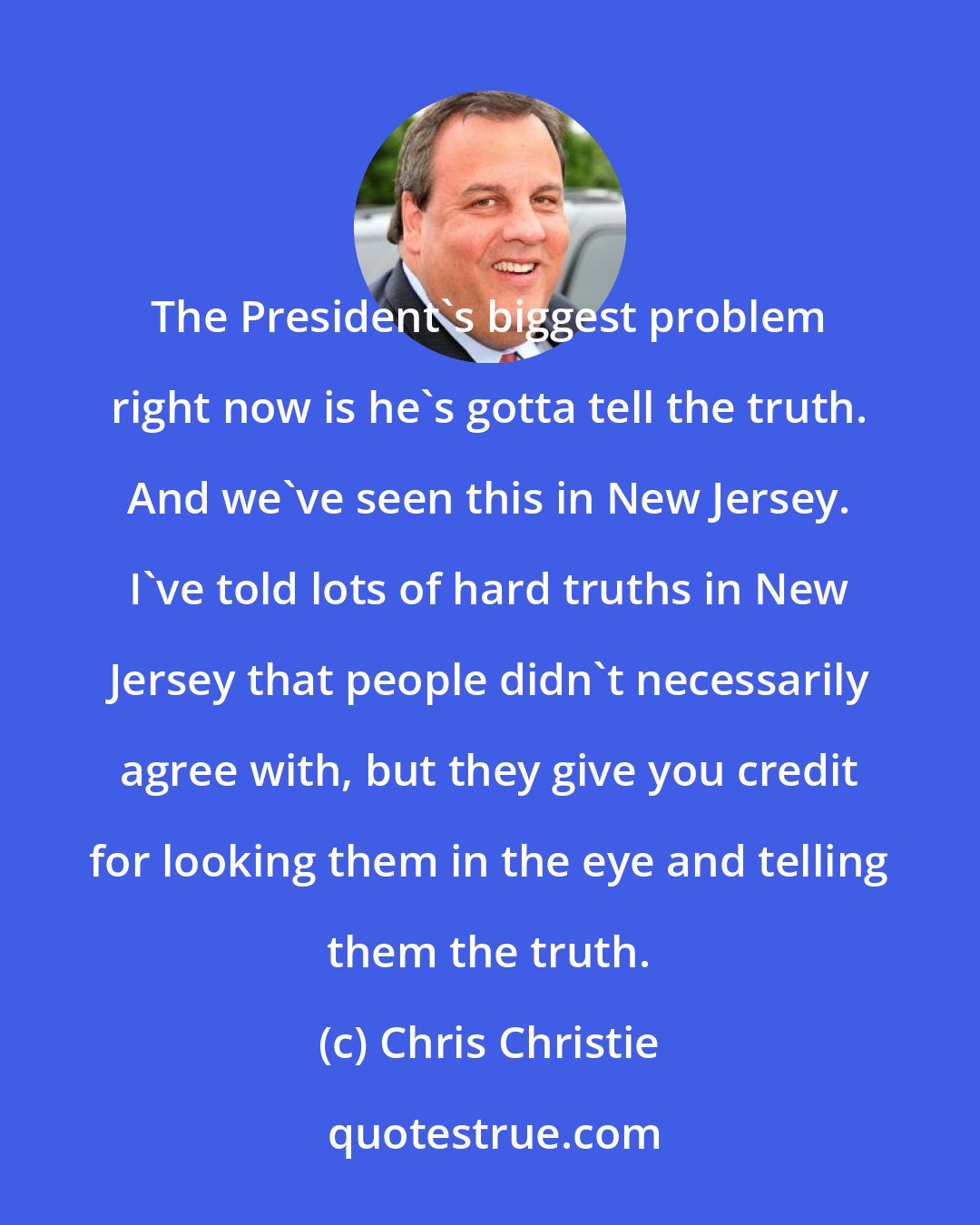 Chris Christie: The President's biggest problem right now is he's gotta tell the truth. And we've seen this in New Jersey. I've told lots of hard truths in New Jersey that people didn't necessarily agree with, but they give you credit for looking them in the eye and telling them the truth.