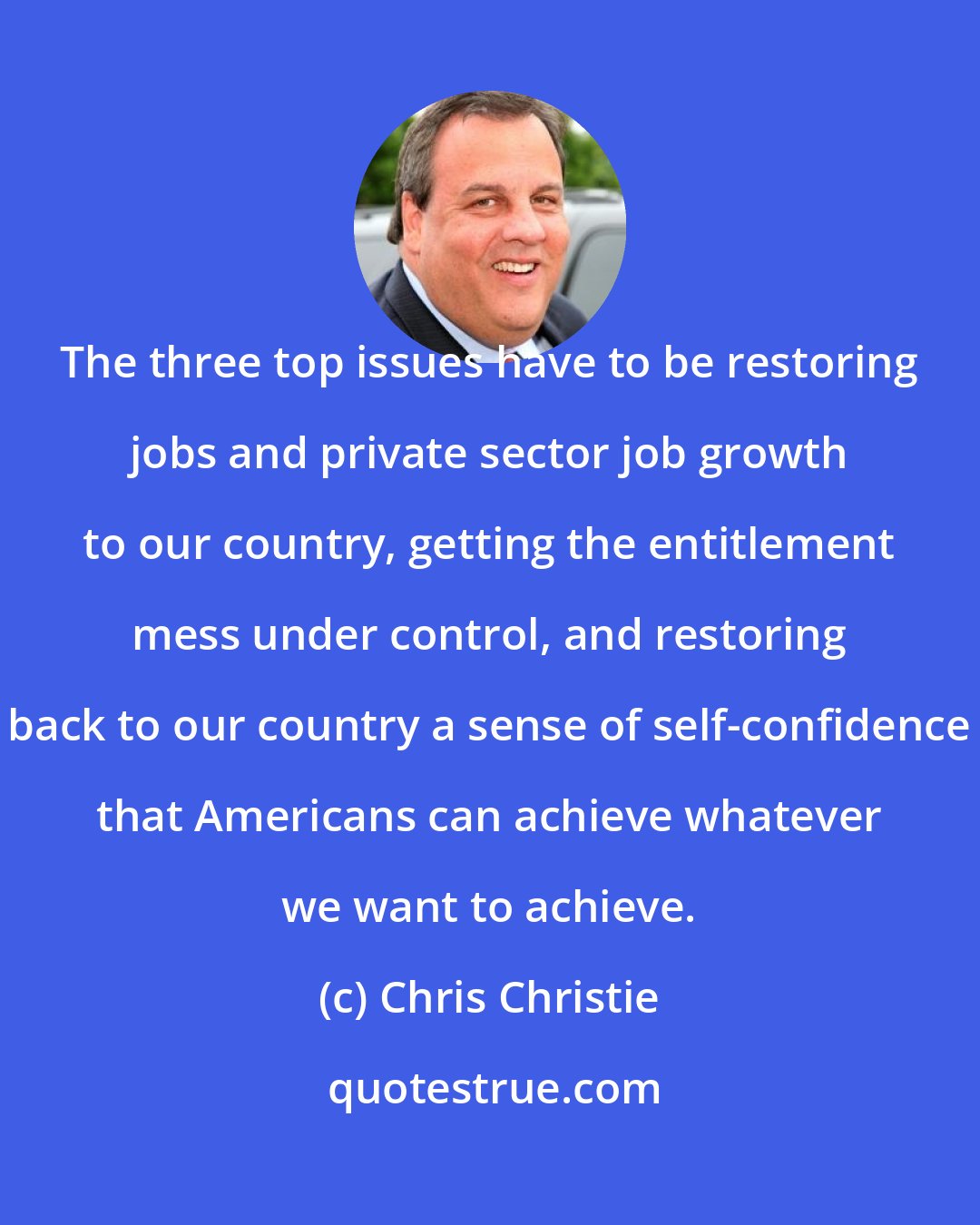 Chris Christie: The three top issues have to be restoring jobs and private sector job growth to our country, getting the entitlement mess under control, and restoring back to our country a sense of self-confidence that Americans can achieve whatever we want to achieve.