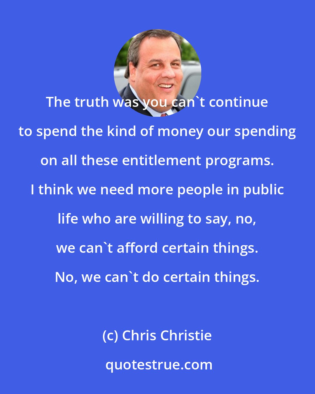 Chris Christie: The truth was you can't continue to spend the kind of money our spending on all these entitlement programs. I think we need more people in public life who are willing to say, no, we can't afford certain things. No, we can't do certain things.