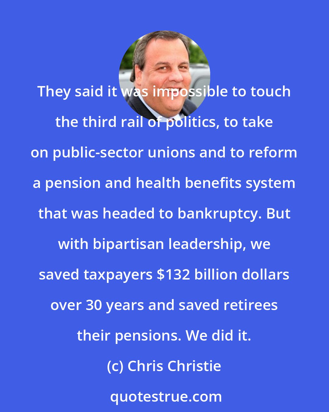 Chris Christie: They said it was impossible to touch the third rail of politics, to take on public-sector unions and to reform a pension and health benefits system that was headed to bankruptcy. But with bipartisan leadership, we saved taxpayers $132 billion dollars over 30 years and saved retirees their pensions. We did it.