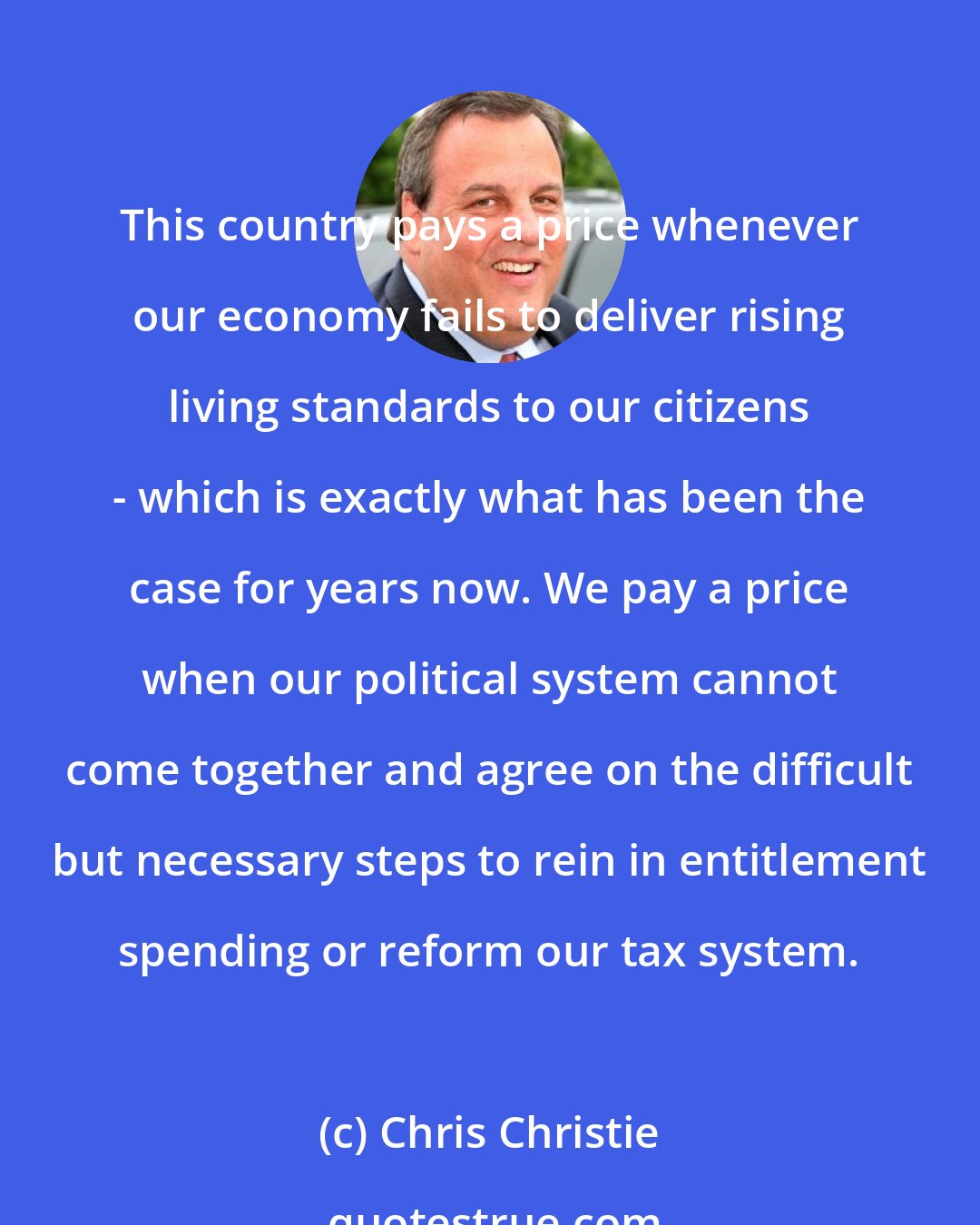 Chris Christie: This country pays a price whenever our economy fails to deliver rising living standards to our citizens - which is exactly what has been the case for years now. We pay a price when our political system cannot come together and agree on the difficult but necessary steps to rein in entitlement spending or reform our tax system.