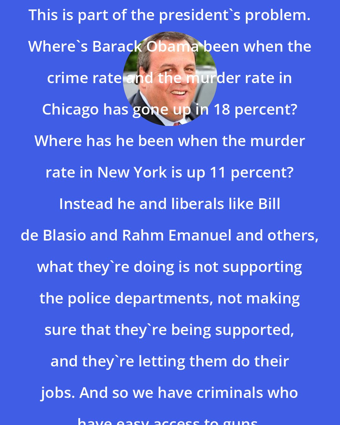 Chris Christie: This is part of the president's problem. Where's Barack Obama been when the crime rate and the murder rate in Chicago has gone up in 18 percent? Where has he been when the murder rate in New York is up 11 percent? Instead he and liberals like Bill de Blasio and Rahm Emanuel and others, what they're doing is not supporting the police departments, not making sure that they're being supported, and they're letting them do their jobs. And so we have criminals who have easy access to guns.