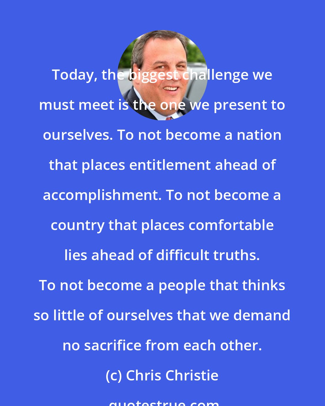 Chris Christie: Today, the biggest challenge we must meet is the one we present to ourselves. To not become a nation that places entitlement ahead of accomplishment. To not become a country that places comfortable lies ahead of difficult truths. To not become a people that thinks so little of ourselves that we demand no sacrifice from each other.