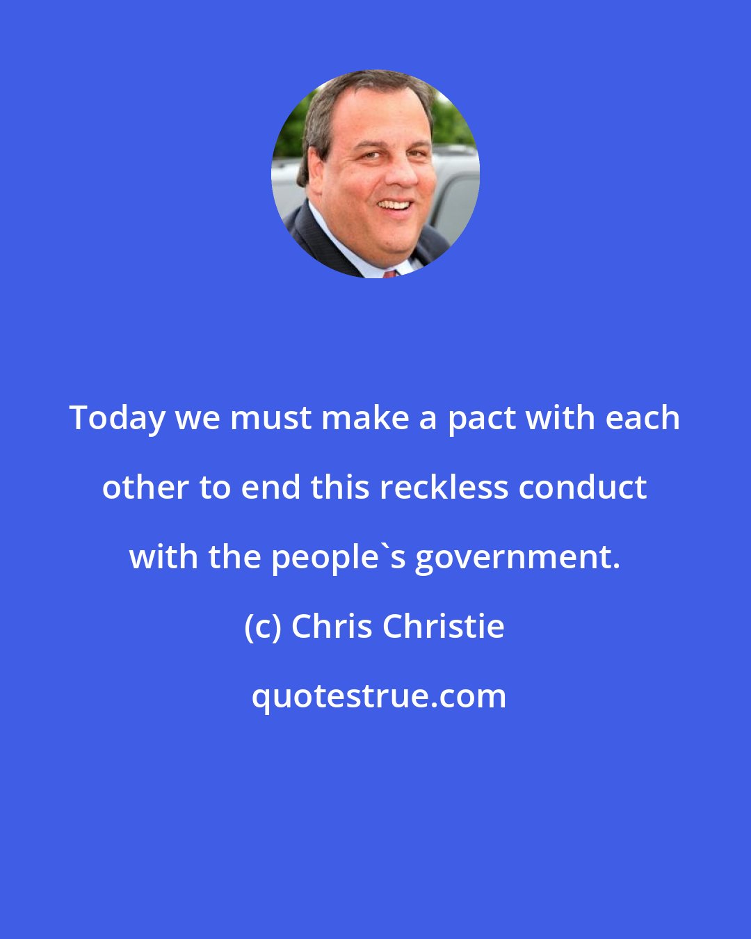 Chris Christie: Today we must make a pact with each other to end this reckless conduct with the people's government.