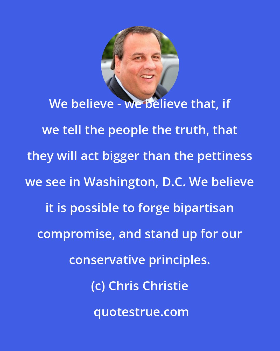 Chris Christie: We believe - we believe that, if we tell the people the truth, that they will act bigger than the pettiness we see in Washington, D.C. We believe it is possible to forge bipartisan compromise, and stand up for our conservative principles.