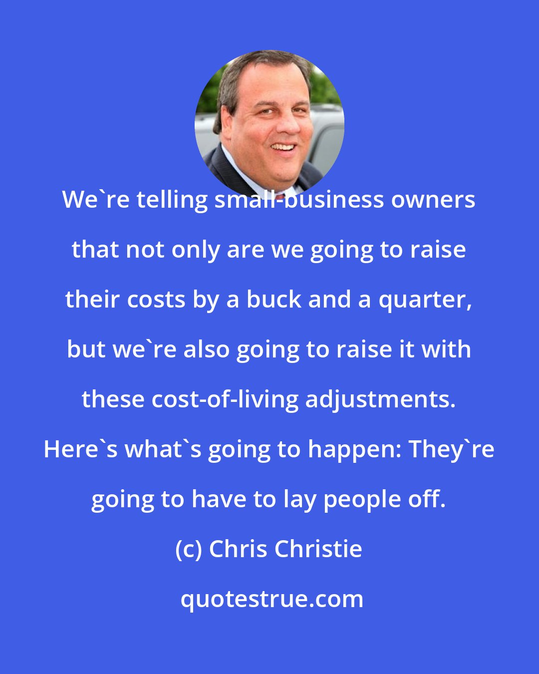 Chris Christie: We're telling small-business owners that not only are we going to raise their costs by a buck and a quarter, but we're also going to raise it with these cost-of-living adjustments. Here's what's going to happen: They're going to have to lay people off.