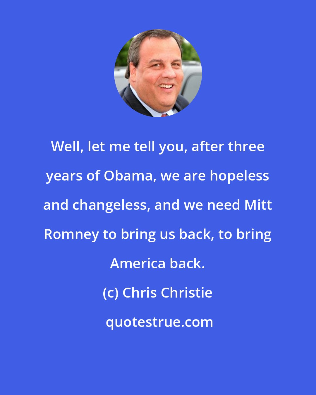 Chris Christie: Well, let me tell you, after three years of Obama, we are hopeless and changeless, and we need Mitt Romney to bring us back, to bring America back.