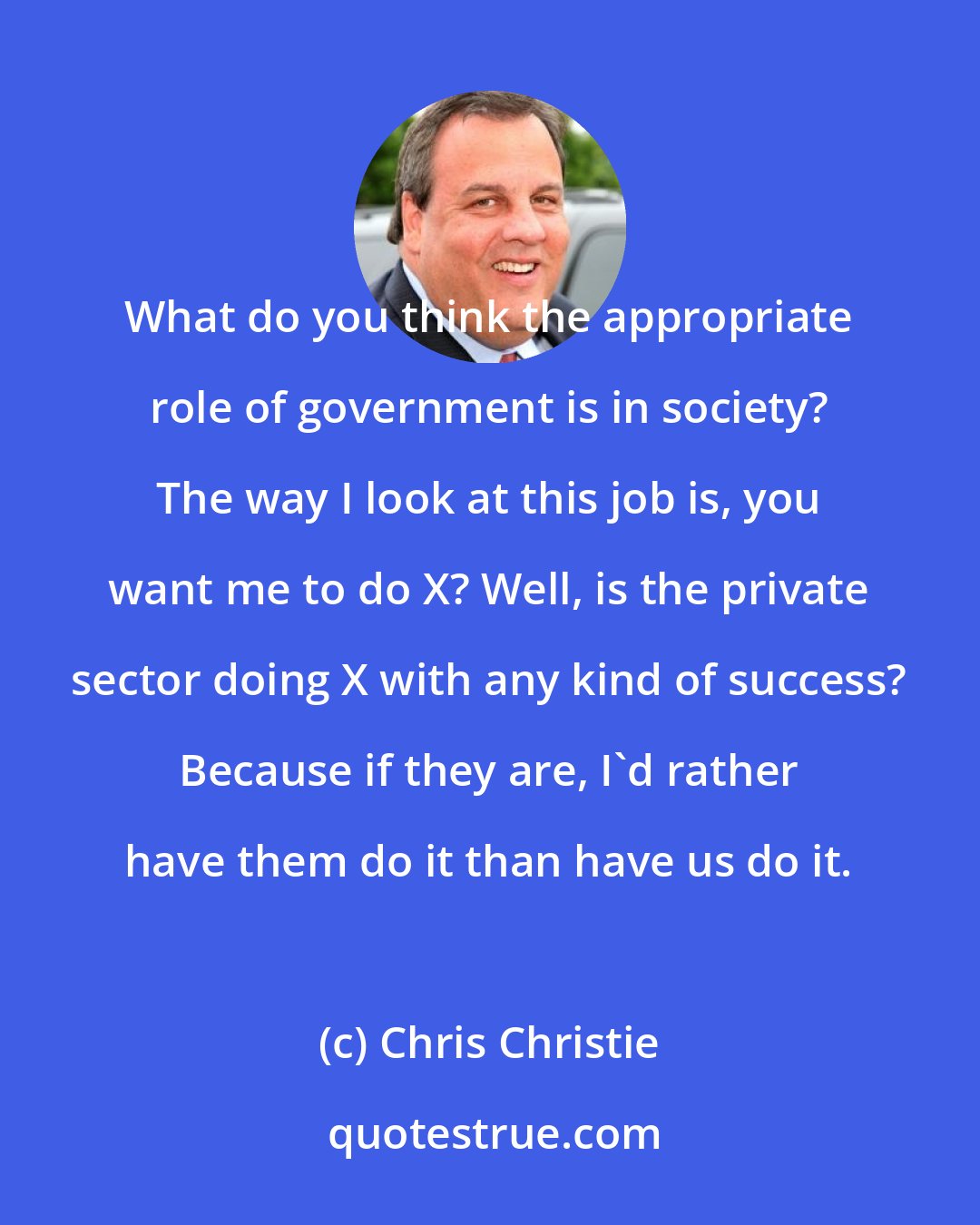 Chris Christie: What do you think the appropriate role of government is in society? The way I look at this job is, you want me to do X? Well, is the private sector doing X with any kind of success? Because if they are, I'd rather have them do it than have us do it.