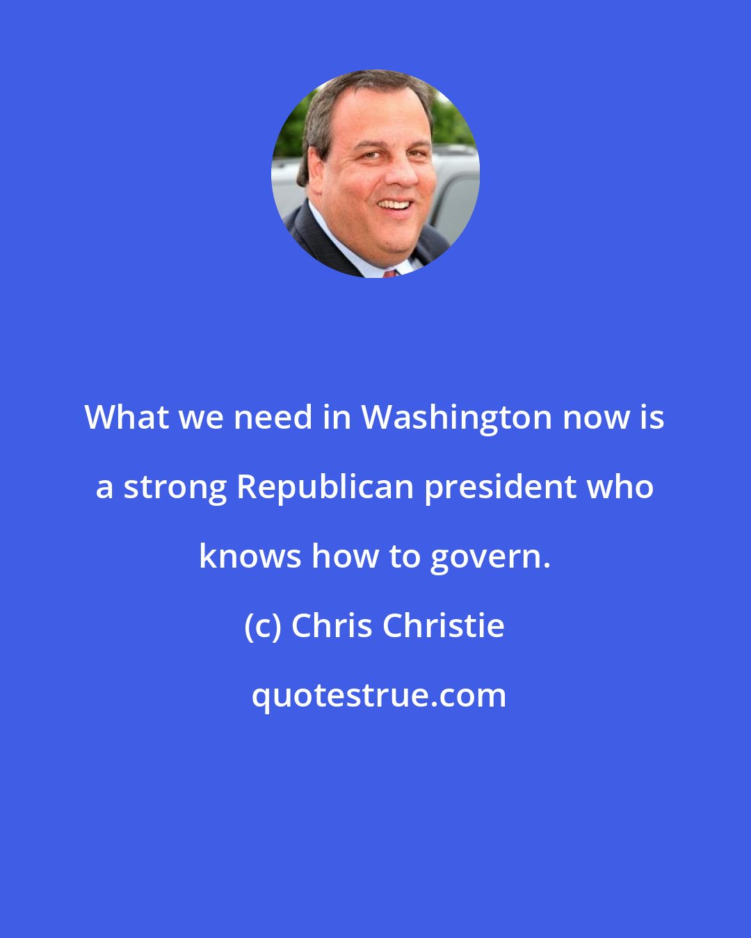 Chris Christie: What we need in Washington now is a strong Republican president who knows how to govern.