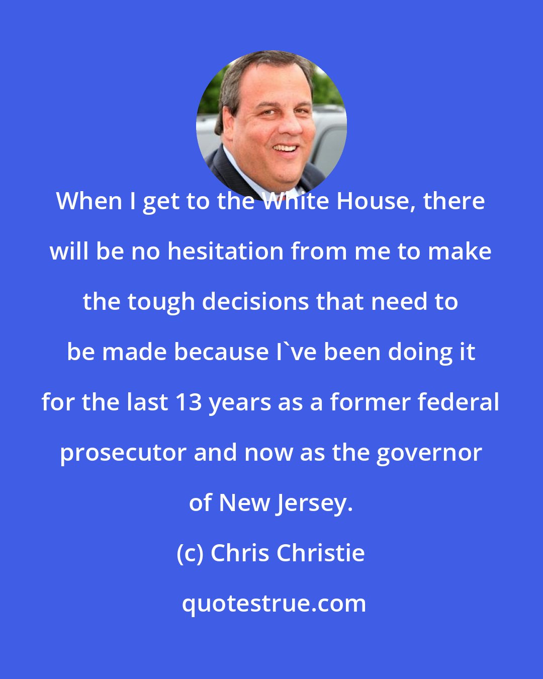 Chris Christie: When I get to the White House, there will be no hesitation from me to make the tough decisions that need to be made because I've been doing it for the last 13 years as a former federal prosecutor and now as the governor of New Jersey.