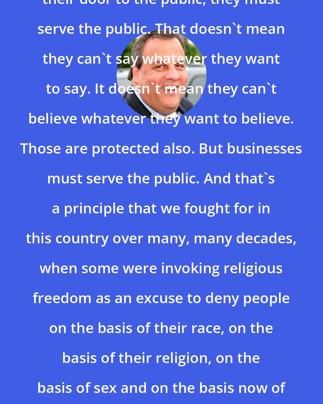 Chris Christie: When people run a business and open their door to the public, they must serve the public. That doesn't mean they can't say whatever they want to say. It doesn't mean they can't believe whatever they want to believe. Those are protected also. But businesses must serve the public. And that's a principle that we fought for in this country over many, many decades, when some were invoking religious freedom as an excuse to deny people on the basis of their race, on the basis of their religion, on the basis of sex and on the basis now of sexual orientation. Let's not confuse one thing with the other.