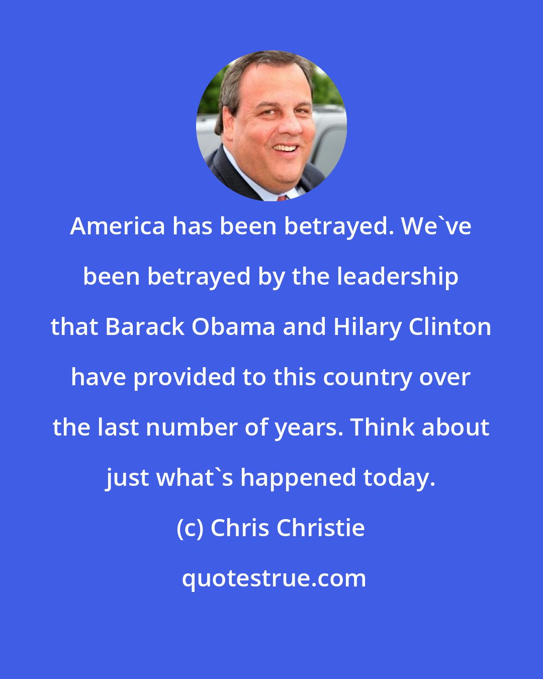 Chris Christie: America has been betrayed. We've been betrayed by the leadership that Barack Obama and Hilary Clinton have provided to this country over the last number of years. Think about just what's happened today.