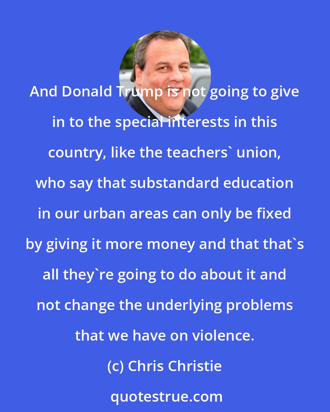 Chris Christie: And Donald Trump is not going to give in to the special interests in this country, like the teachers' union, who say that substandard education in our urban areas can only be fixed by giving it more money and that that's all they're going to do about it and not change the underlying problems that we have on violence.