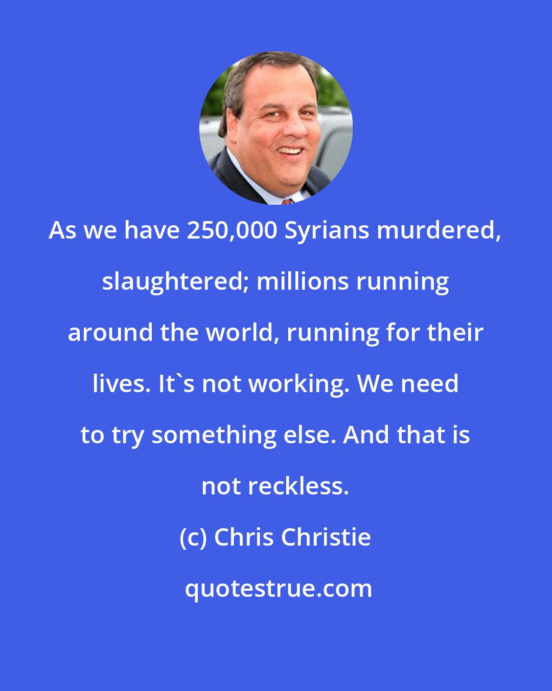 Chris Christie: As we have 250,000 Syrians murdered, slaughtered; millions running around the world, running for their lives. It's not working. We need to try something else. And that is not reckless.