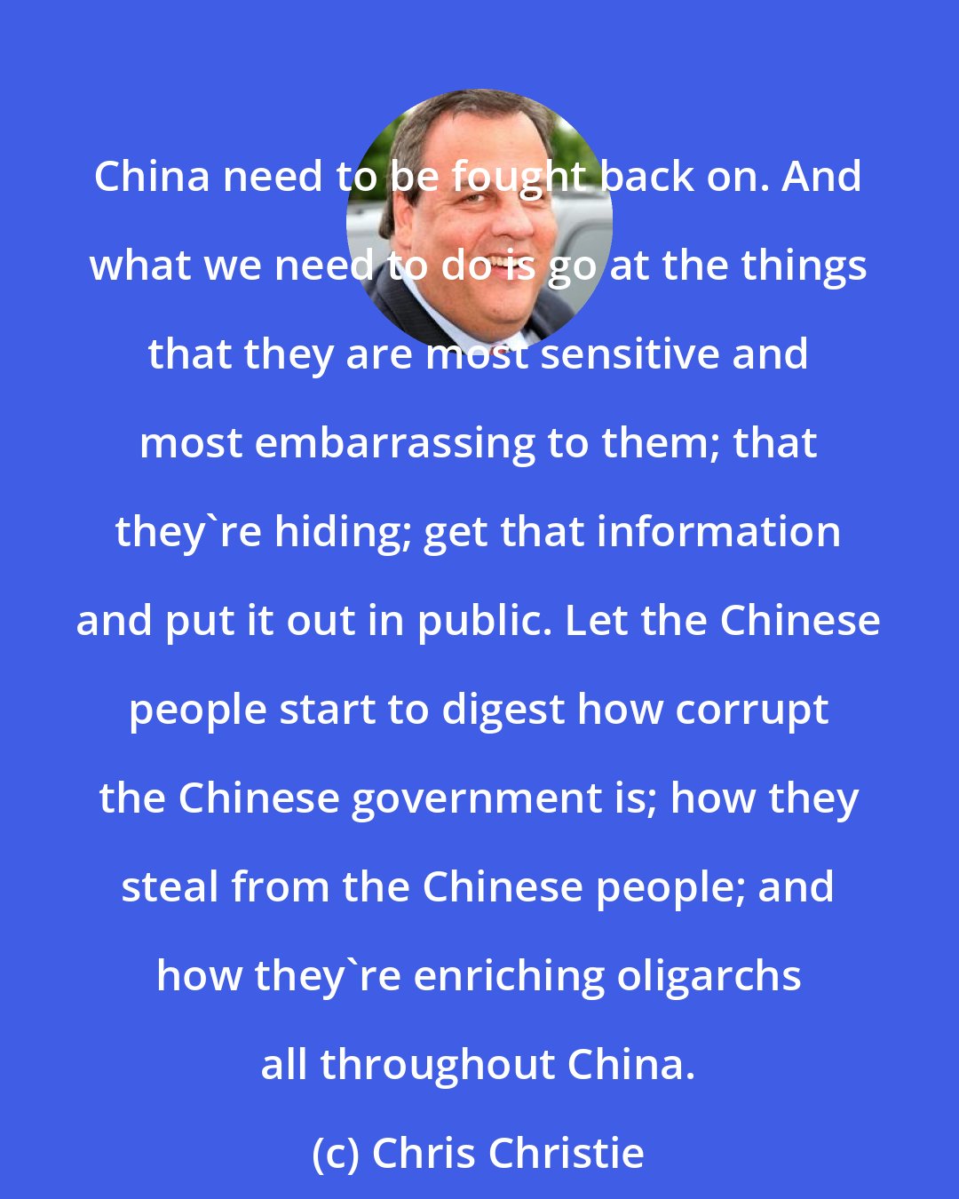 Chris Christie: China need to be fought back on. And what we need to do is go at the things that they are most sensitive and most embarrassing to them; that they're hiding; get that information and put it out in public. Let the Chinese people start to digest how corrupt the Chinese government is; how they steal from the Chinese people; and how they're enriching oligarchs all throughout China.