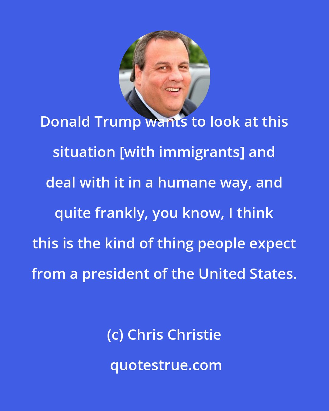 Chris Christie: Donald Trump wants to look at this situation [with immigrants] and deal with it in a humane way, and quite frankly, you know, I think this is the kind of thing people expect from a president of the United States.