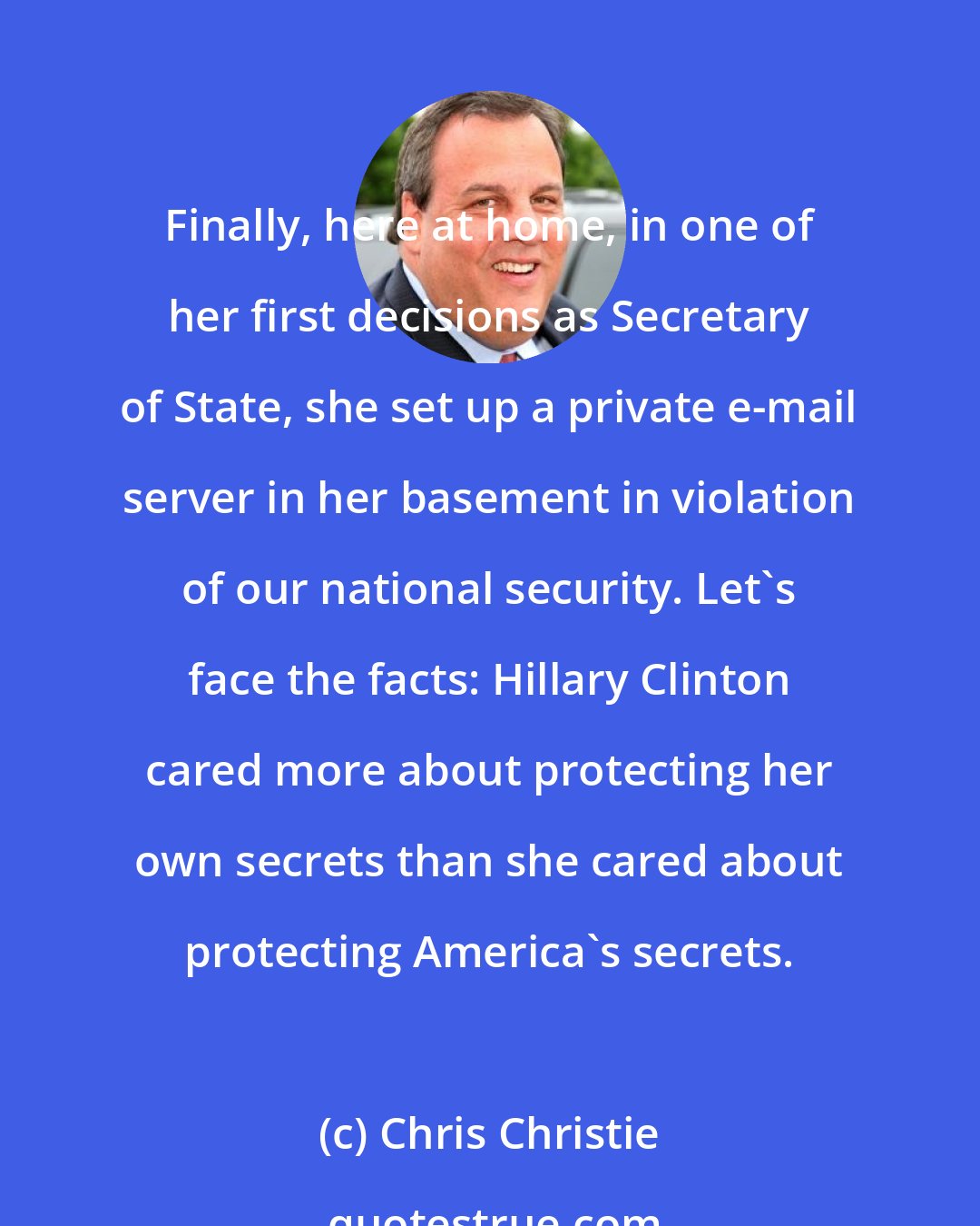 Chris Christie: Finally, here at home, in one of her first decisions as Secretary of State, she set up a private e-mail server in her basement in violation of our national security. Let's face the facts: Hillary Clinton cared more about protecting her own secrets than she cared about protecting America's secrets.