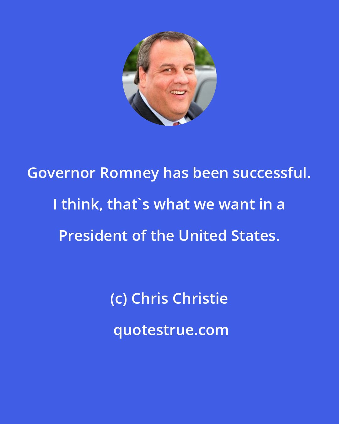 Chris Christie: Governor Romney has been successful. I think, that's what we want in a President of the United States.