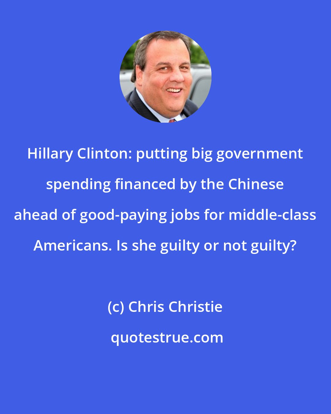 Chris Christie: Hillary Clinton: putting big government spending financed by the Chinese ahead of good-paying jobs for middle-class Americans. Is she guilty or not guilty?