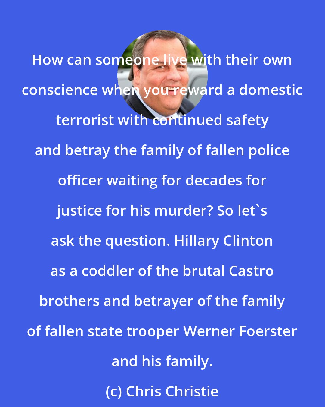 Chris Christie: How can someone live with their own conscience when you reward a domestic terrorist with continued safety and betray the family of fallen police officer waiting for decades for justice for his murder? So let's ask the question. Hillary Clinton as a coddler of the brutal Castro brothers and betrayer of the family of fallen state trooper Werner Foerster and his family.