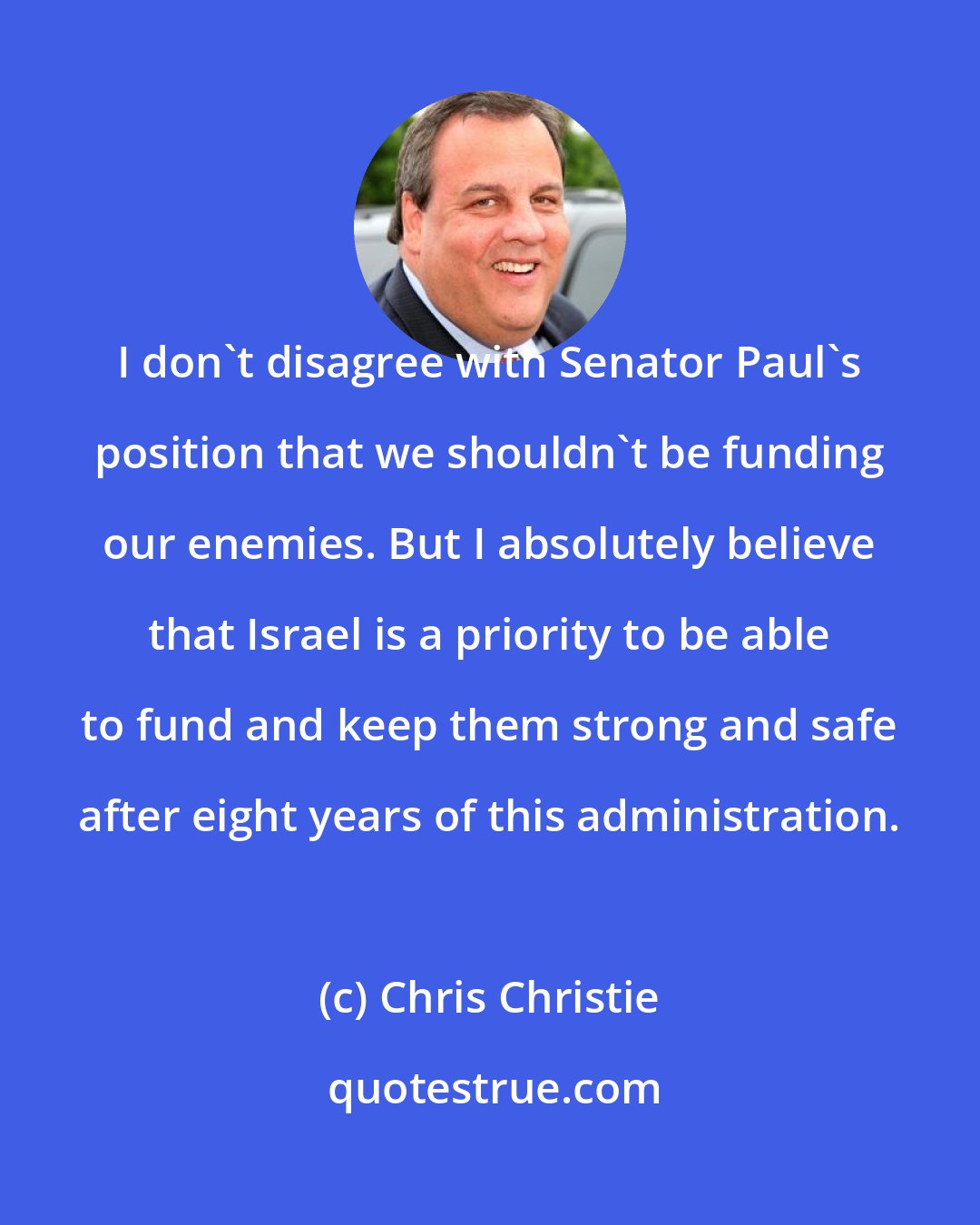 Chris Christie: I don't disagree with Senator Paul's position that we shouldn't be funding our enemies. But I absolutely believe that Israel is a priority to be able to fund and keep them strong and safe after eight years of this administration.