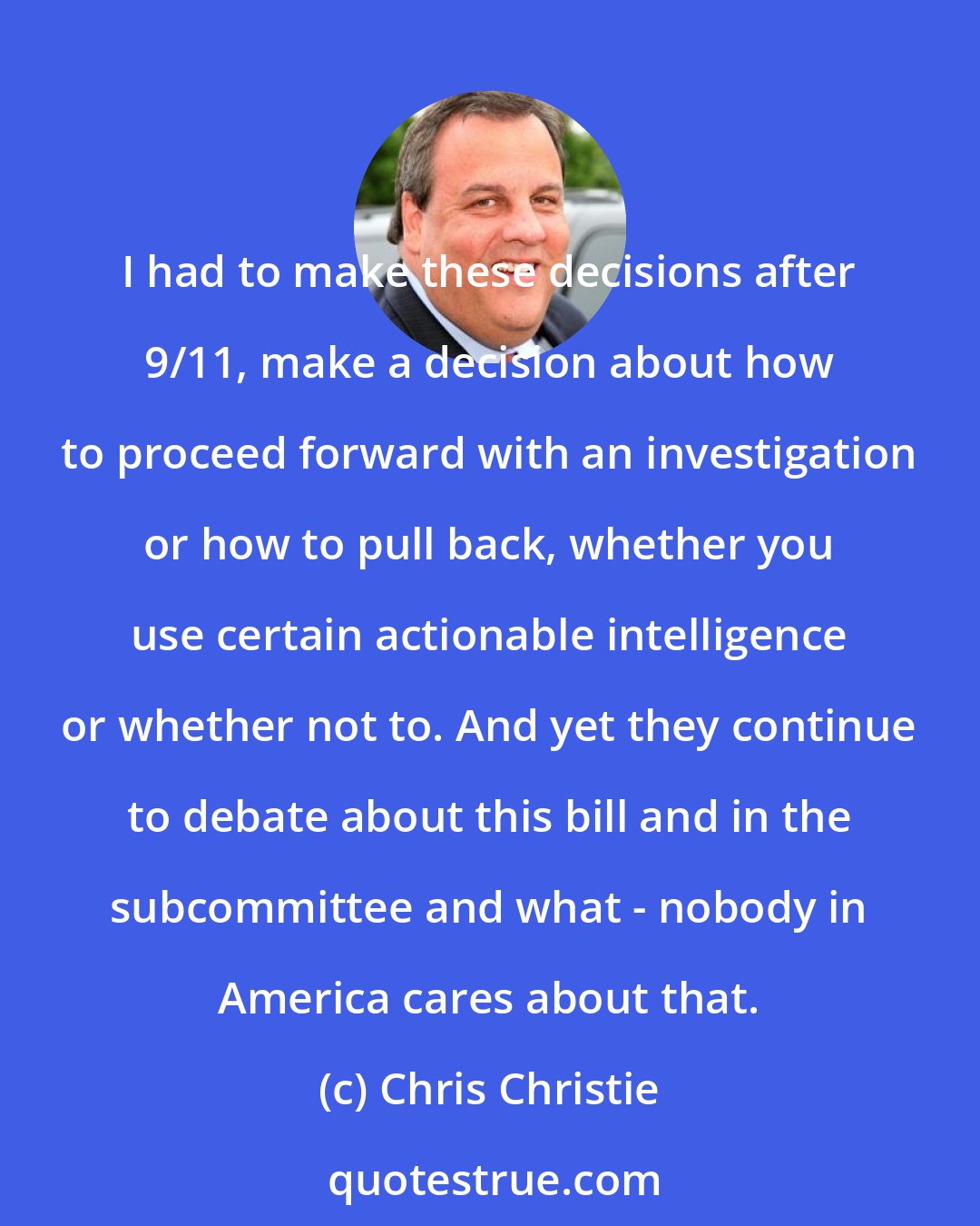 Chris Christie: I had to make these decisions after 9/11, make a decision about how to proceed forward with an investigation or how to pull back, whether you use certain actionable intelligence or whether not to. And yet they continue to debate about this bill and in the subcommittee and what - nobody in America cares about that.